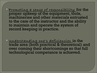  Promoting a sense of responsibility for the
proper upkeep of the equipment, tools,
machineries and other materials entrusted
to the care of the instructor and the ability
to maintain and operate the system of
record keeping in practice.
 Understanding one’s deficiencies in the
trade area (both practical & theoretical) and
over coming their shortcomings so that full
technological competance is achieved.
 
