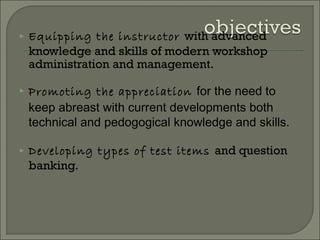  Equipping the instructor with advanced
knowledge and skills of modern workshop
administration and management.
 Promoting the appreciation for the need to
keep abreast with current developments both
technical and pedogogical knowledge and skills.
 Developing types of test items and question
banking.
 