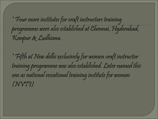 * Four more institutes for craft instructors training
programme were also established at Chennai, Hyderabad,
Kanpur & Ludhiana.
* Fifth at New delhi exclusively for women craft instructor
training programme was also established. Later named this
one as national vocational training institute for women
(NVTI)
 