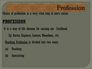 Choice of profession is a very vital step in one’s career.
PROFESSION
It is a way of life choosen for earning our livelihood.
Eg: Doctor, Engineer, Lawyer, Teacher, etc.
Teaching Profession is divided into two ways,
(a) Teaching
(b) Instructing
 