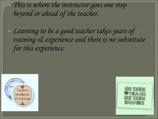 • This is where the instructor goes one step
beyond or ahead of the teacher.
• Learning to be a good teacher takes years of
training & experience and there is no substitute
for this experience.
 