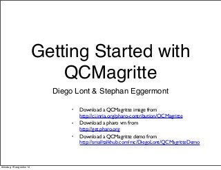 Getting Started with 
QCMagritte 
Diego Lont & Stephan Eggermont 
• Download a QCMagritte image from 
http://ci.inria.org/pharo-contribution/QCMagritte 
• Download a pharo vm from 
http://get.pharo.org 
• Download a QCMagritte demo from 
http://smalltalkhub.com/mc/DiegoLont/QCMagritteDemo 
dinsdag 19 augustus 14 
 
