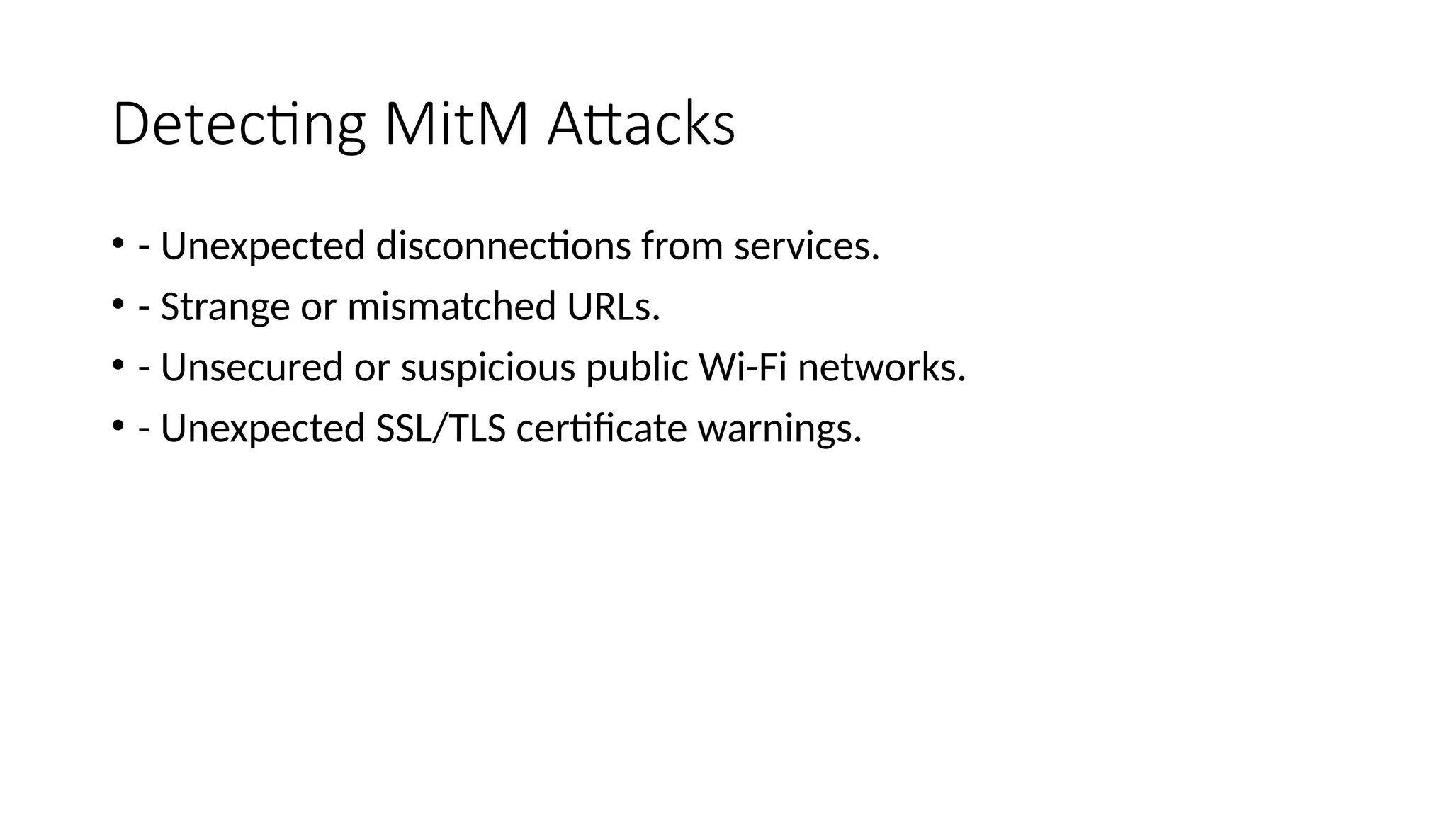 Detecting MitM Attacks
• - Unexpected disconnections from services.
• - Strange or mismatched URLs.
• - Unsecured or suspicious public Wi-Fi networks.
• - Unexpected SSL/TLS certificate warnings.
 