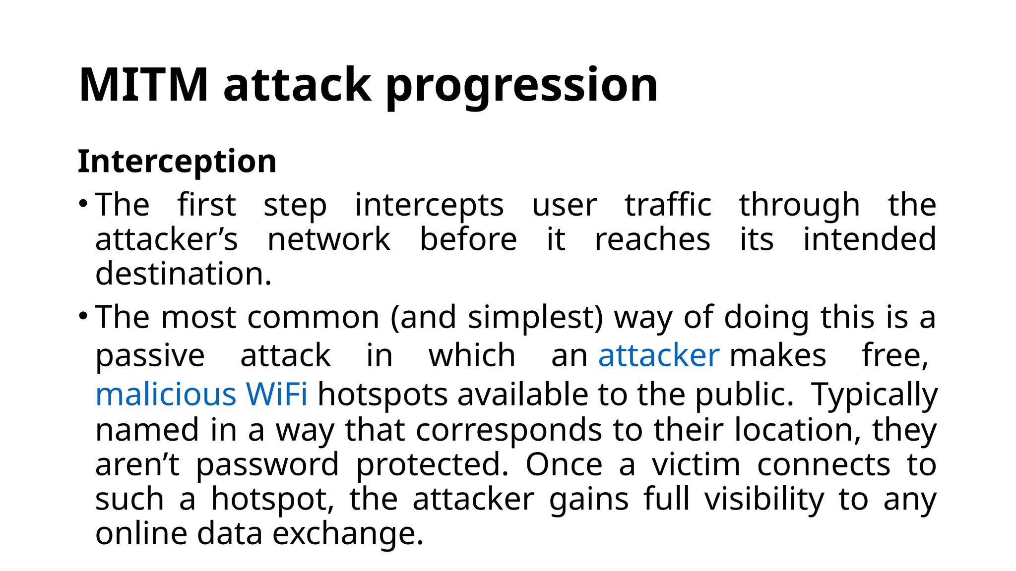 MITM attack progression
Interception
• The first step intercepts user traffic through the
attacker’s network before it reaches its intended
destination.
• The most common (and simplest) way of doing this is a
passive attack in which an attacker makes free,
malicious WiFi hotspots available to the public. Typically
named in a way that corresponds to their location, they
aren’t password protected. Once a victim connects to
such a hotspot, the attacker gains full visibility to any
online data exchange.
 