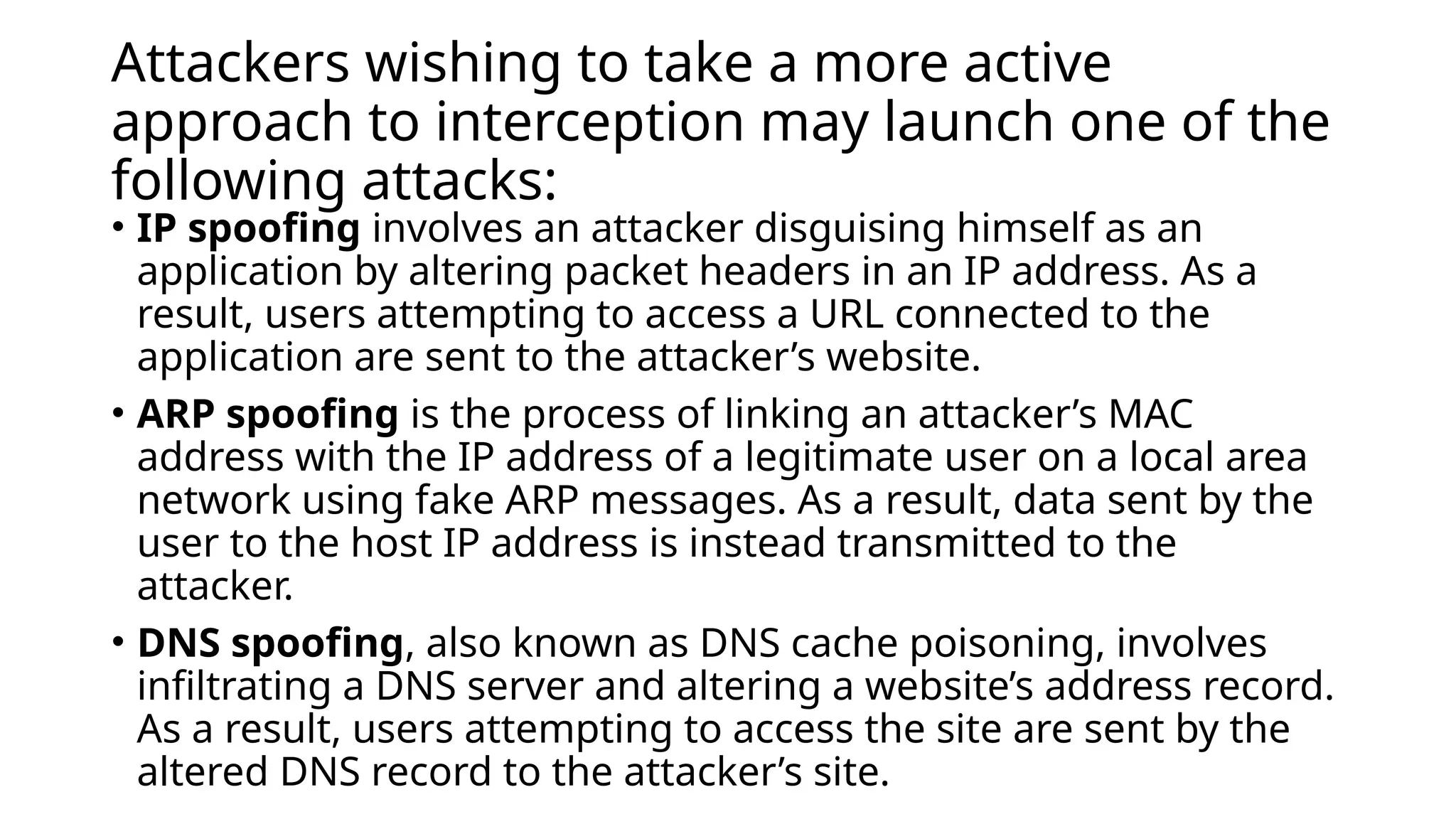 Attackers wishing to take a more active
approach to interception may launch one of the
following attacks:
• IP spoofing involves an attacker disguising himself as an
application by altering packet headers in an IP address. As a
result, users attempting to access a URL connected to the
application are sent to the attacker’s website.
• ARP spoofing is the process of linking an attacker’s MAC
address with the IP address of a legitimate user on a local area
network using fake ARP messages. As a result, data sent by the
user to the host IP address is instead transmitted to the
attacker.
• DNS spoofing, also known as DNS cache poisoning, involves
infiltrating a DNS server and altering a website’s address record.
As a result, users attempting to access the site are sent by the
altered DNS record to the attacker’s site.
 