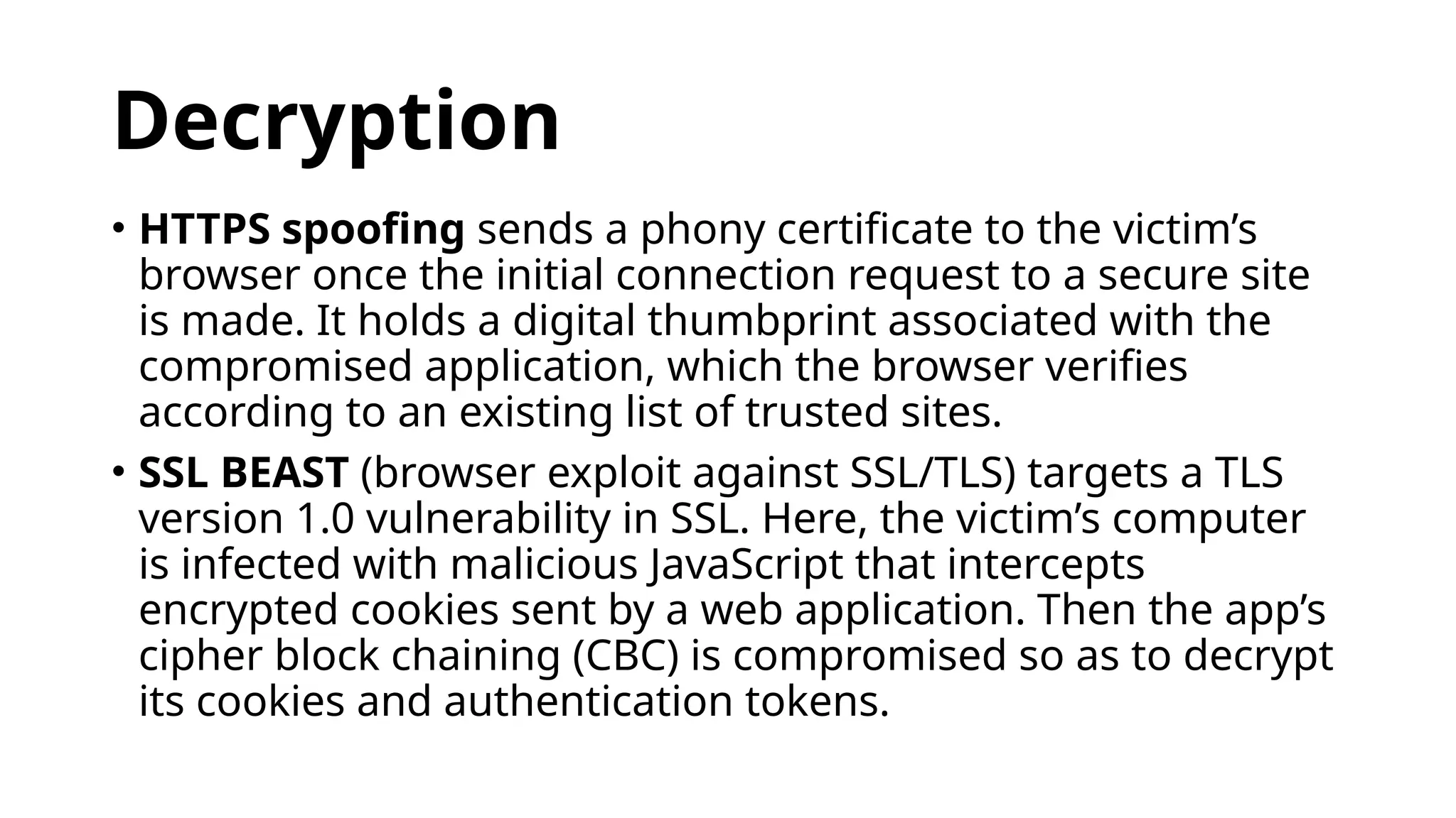 Decryption
• HTTPS spoofing sends a phony certificate to the victim’s
browser once the initial connection request to a secure site
is made. It holds a digital thumbprint associated with the
compromised application, which the browser verifies
according to an existing list of trusted sites.
• SSL BEAST (browser exploit against SSL/TLS) targets a TLS
version 1.0 vulnerability in SSL. Here, the victim’s computer
is infected with malicious JavaScript that intercepts
encrypted cookies sent by a web application. Then the app’s
cipher block chaining (CBC) is compromised so as to decrypt
its cookies and authentication tokens.
 