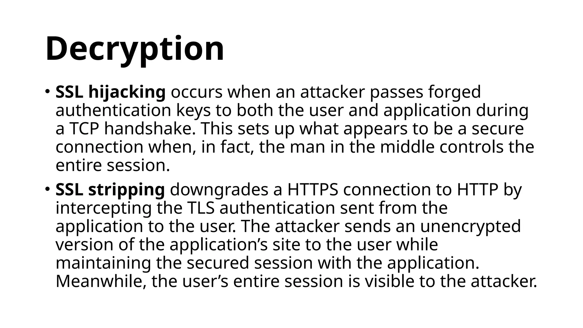 Decryption
• SSL hijacking occurs when an attacker passes forged
authentication keys to both the user and application during
a TCP handshake. This sets up what appears to be a secure
connection when, in fact, the man in the middle controls the
entire session.
• SSL stripping downgrades a HTTPS connection to HTTP by
intercepting the TLS authentication sent from the
application to the user. The attacker sends an unencrypted
version of the application’s site to the user while
maintaining the secured session with the application.
Meanwhile, the user’s entire session is visible to the attacker.
 