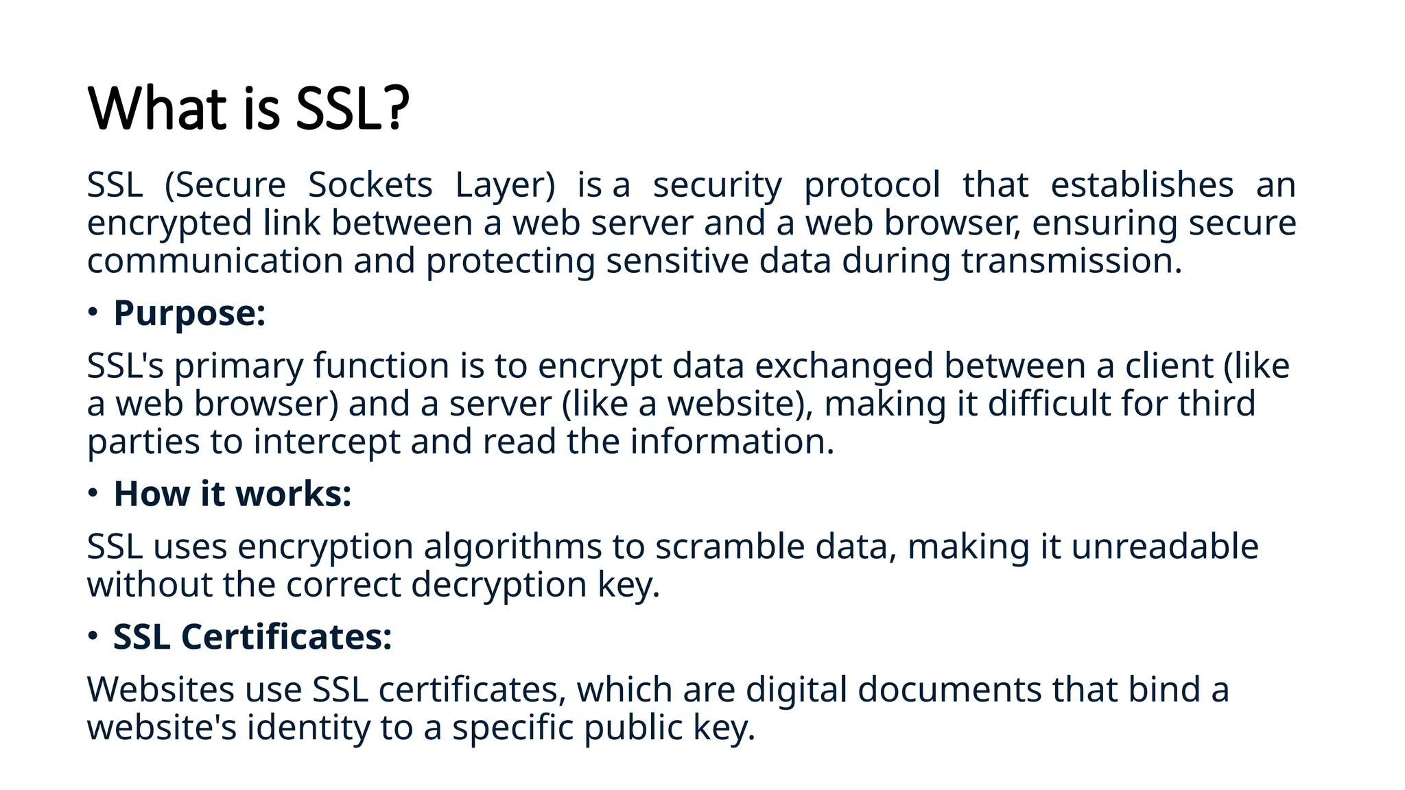 What is SSL?
SSL (Secure Sockets Layer) is a security protocol that establishes an
encrypted link between a web server and a web browser, ensuring secure
communication and protecting sensitive data during transmission.
• Purpose:
SSL's primary function is to encrypt data exchanged between a client (like
a web browser) and a server (like a website), making it difficult for third
parties to intercept and read the information.
• How it works:
SSL uses encryption algorithms to scramble data, making it unreadable
without the correct decryption key.
• SSL Certificates:
Websites use SSL certificates, which are digital documents that bind a
website's identity to a specific public key.
 