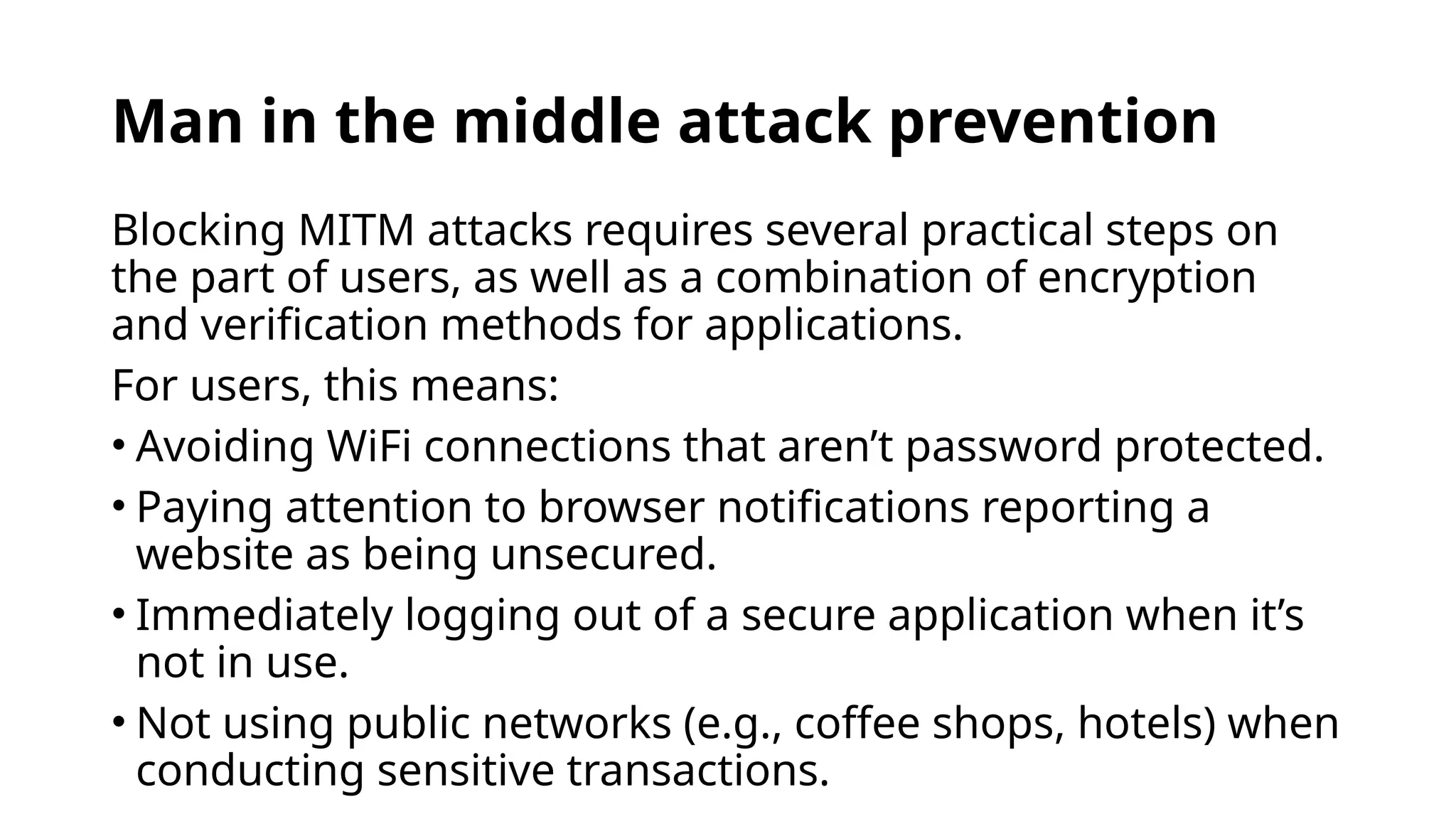 Man in the middle attack prevention
Blocking MITM attacks requires several practical steps on
the part of users, as well as a combination of encryption
and verification methods for applications.
For users, this means:
• Avoiding WiFi connections that aren’t password protected.
• Paying attention to browser notifications reporting a
website as being unsecured.
• Immediately logging out of a secure application when it’s
not in use.
• Not using public networks (e.g., coffee shops, hotels) when
conducting sensitive transactions.
 
