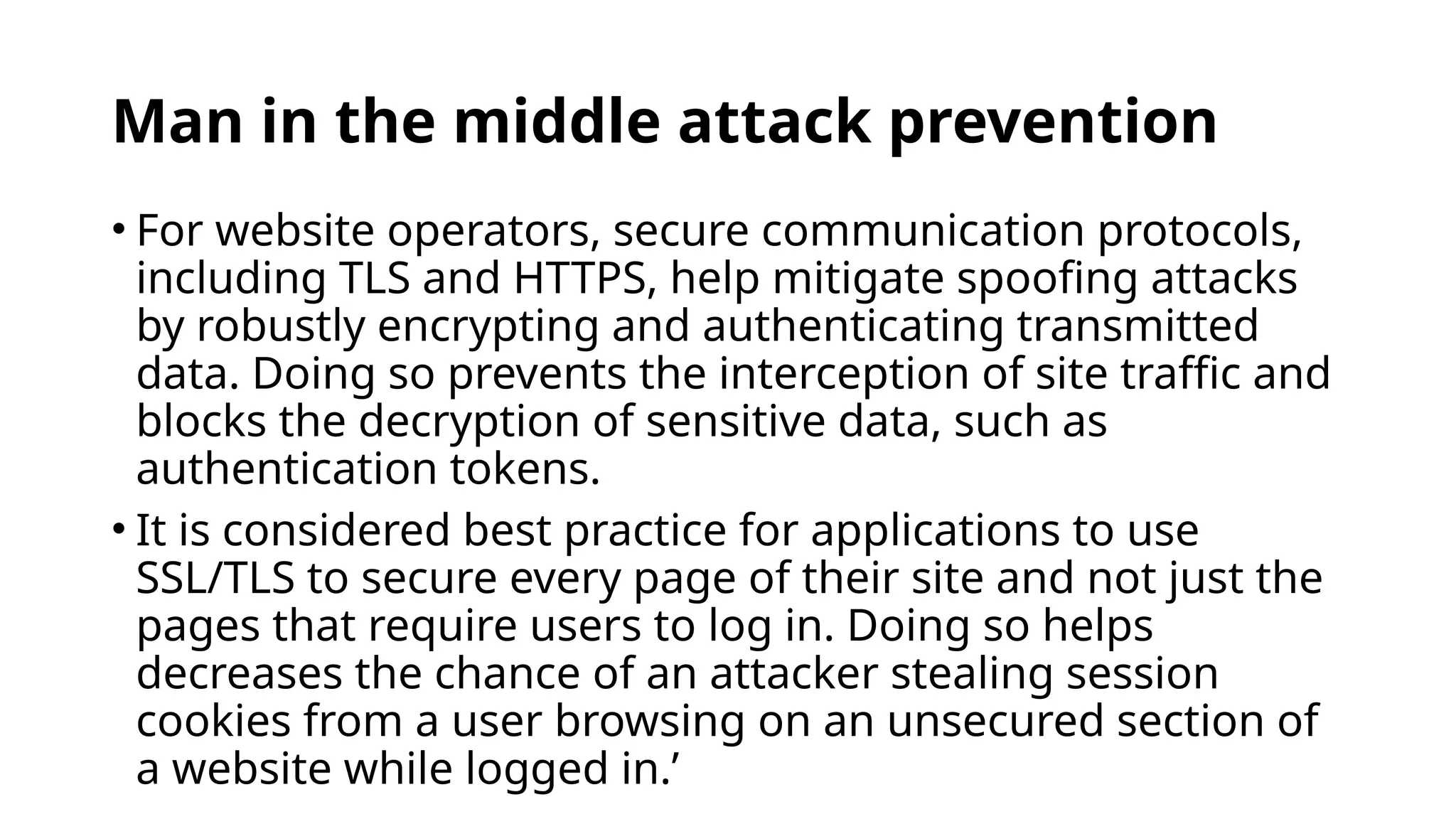 Man in the middle attack prevention
• For website operators, secure communication protocols,
including TLS and HTTPS, help mitigate spoofing attacks
by robustly encrypting and authenticating transmitted
data. Doing so prevents the interception of site traffic and
blocks the decryption of sensitive data, such as
authentication tokens.
• It is considered best practice for applications to use
SSL/TLS to secure every page of their site and not just the
pages that require users to log in. Doing so helps
decreases the chance of an attacker stealing session
cookies from a user browsing on an unsecured section of
a website while logged in.’
 