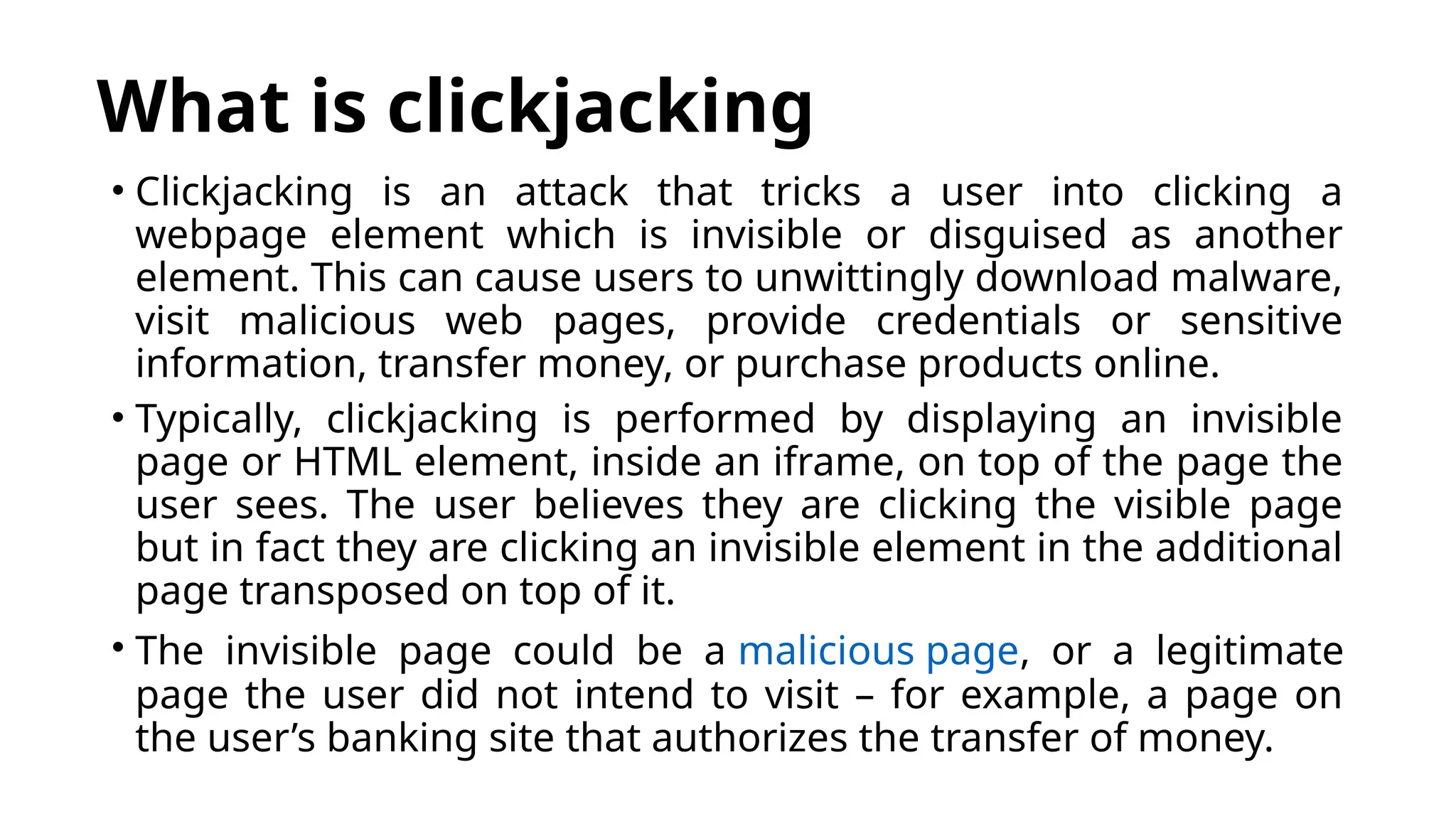 What is clickjacking
• Clickjacking is an attack that tricks a user into clicking a
webpage element which is invisible or disguised as another
element. This can cause users to unwittingly download malware,
visit malicious web pages, provide credentials or sensitive
information, transfer money, or purchase products online.
• Typically, clickjacking is performed by displaying an invisible
page or HTML element, inside an iframe, on top of the page the
user sees. The user believes they are clicking the visible page
but in fact they are clicking an invisible element in the additional
page transposed on top of it.
• The invisible page could be a malicious page, or a legitimate
page the user did not intend to visit – for example, a page on
the user’s banking site that authorizes the transfer of money.
 