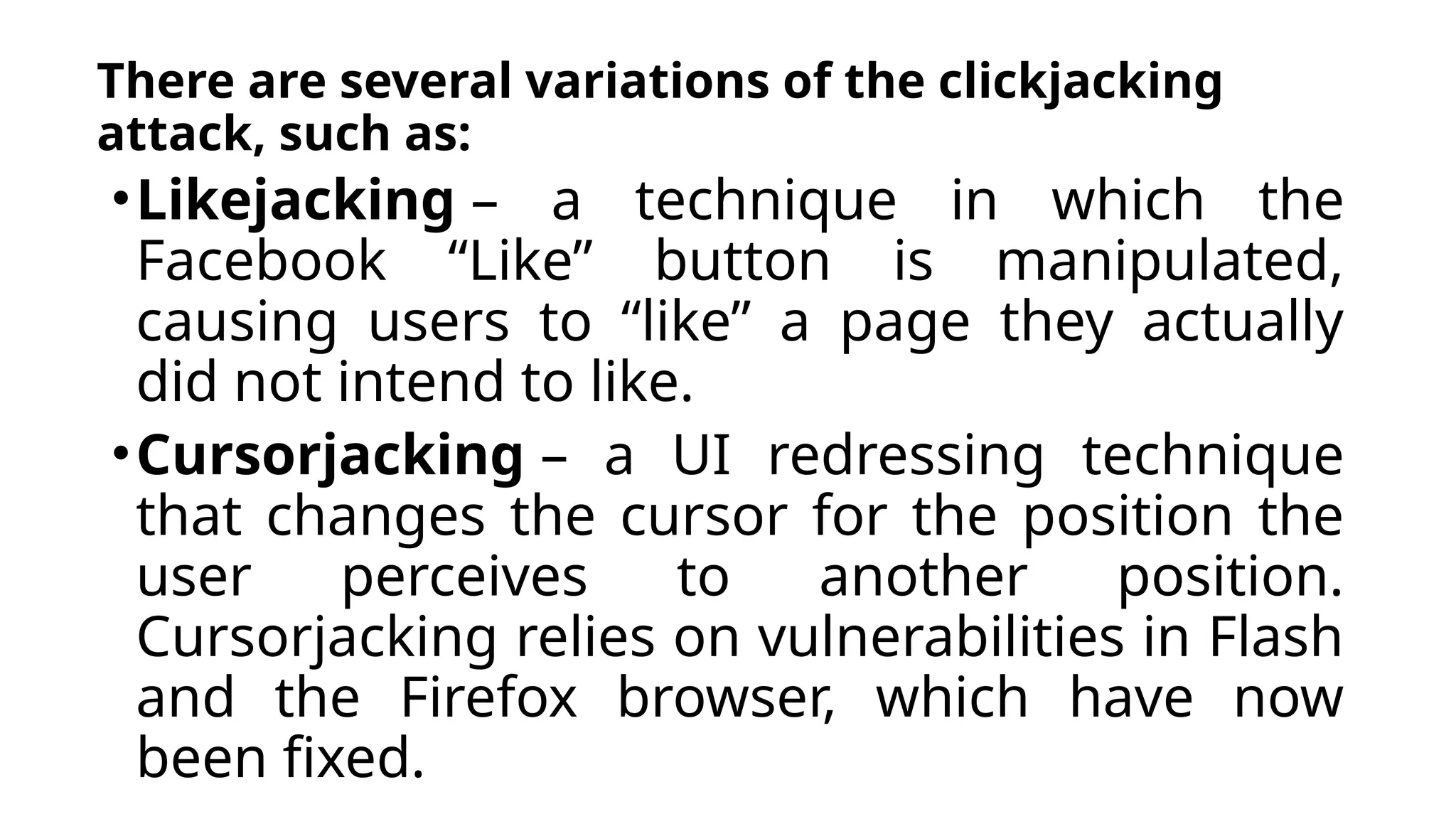 There are several variations of the clickjacking
attack, such as:
•Likejacking – a technique in which the
Facebook “Like” button is manipulated,
causing users to “like” a page they actually
did not intend to like.
•Cursorjacking – a UI redressing technique
that changes the cursor for the position the
user perceives to another position.
Cursorjacking relies on vulnerabilities in Flash
and the Firefox browser, which have now
been fixed.
 