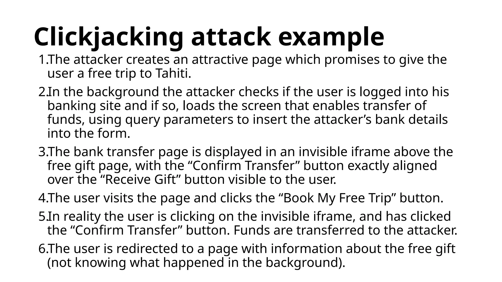 Clickjacking attack example
1.The attacker creates an attractive page which promises to give the
user a free trip to Tahiti.
2.In the background the attacker checks if the user is logged into his
banking site and if so, loads the screen that enables transfer of
funds, using query parameters to insert the attacker’s bank details
into the form.
3.The bank transfer page is displayed in an invisible iframe above the
free gift page, with the “Confirm Transfer” button exactly aligned
over the “Receive Gift” button visible to the user.
4.The user visits the page and clicks the “Book My Free Trip” button.
5.In reality the user is clicking on the invisible iframe, and has clicked
the “Confirm Transfer” button. Funds are transferred to the attacker.
6.The user is redirected to a page with information about the free gift
(not knowing what happened in the background).
 