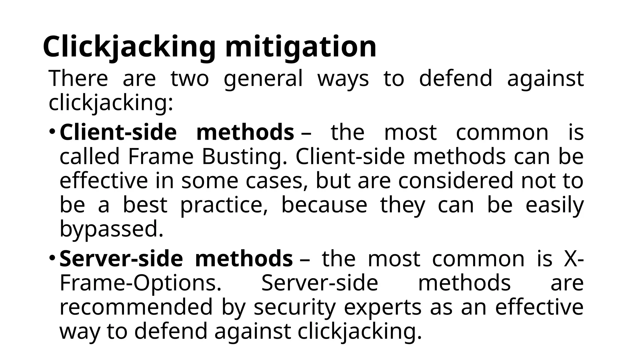 Clickjacking mitigation
There are two general ways to defend against
clickjacking:
•Client-side methods – the most common is
called Frame Busting. Client-side methods can be
effective in some cases, but are considered not to
be a best practice, because they can be easily
bypassed.
•Server-side methods – the most common is X-
Frame-Options. Server-side methods are
recommended by security experts as an effective
way to defend against clickjacking.
 