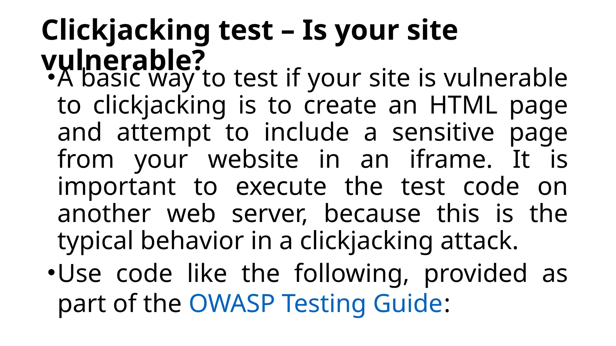 Clickjacking test – Is your site
vulnerable?
•A basic way to test if your site is vulnerable
to clickjacking is to create an HTML page
and attempt to include a sensitive page
from your website in an iframe. It is
important to execute the test code on
another web server, because this is the
typical behavior in a clickjacking attack.
•Use code like the following, provided as
part of the OWASP Testing Guide:
 