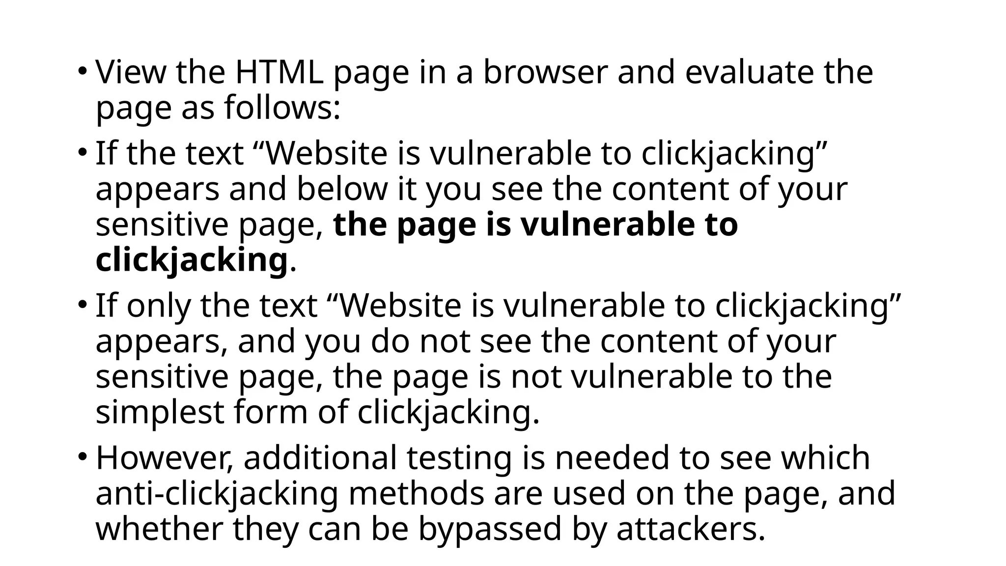 • View the HTML page in a browser and evaluate the
page as follows:
• If the text “Website is vulnerable to clickjacking”
appears and below it you see the content of your
sensitive page, the page is vulnerable to
clickjacking.
• If only the text “Website is vulnerable to clickjacking”
appears, and you do not see the content of your
sensitive page, the page is not vulnerable to the
simplest form of clickjacking.
• However, additional testing is needed to see which
anti-clickjacking methods are used on the page, and
whether they can be bypassed by attackers.
 