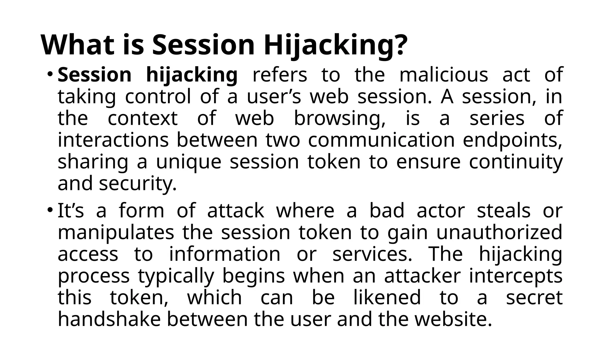 What is Session Hijacking?
• Session hijacking refers to the malicious act of
taking control of a user’s web session. A session, in
the context of web browsing, is a series of
interactions between two communication endpoints,
sharing a unique session token to ensure continuity
and security.
• It’s a form of attack where a bad actor steals or
manipulates the session token to gain unauthorized
access to information or services. The hijacking
process typically begins when an attacker intercepts
this token, which can be likened to a secret
handshake between the user and the website.
 