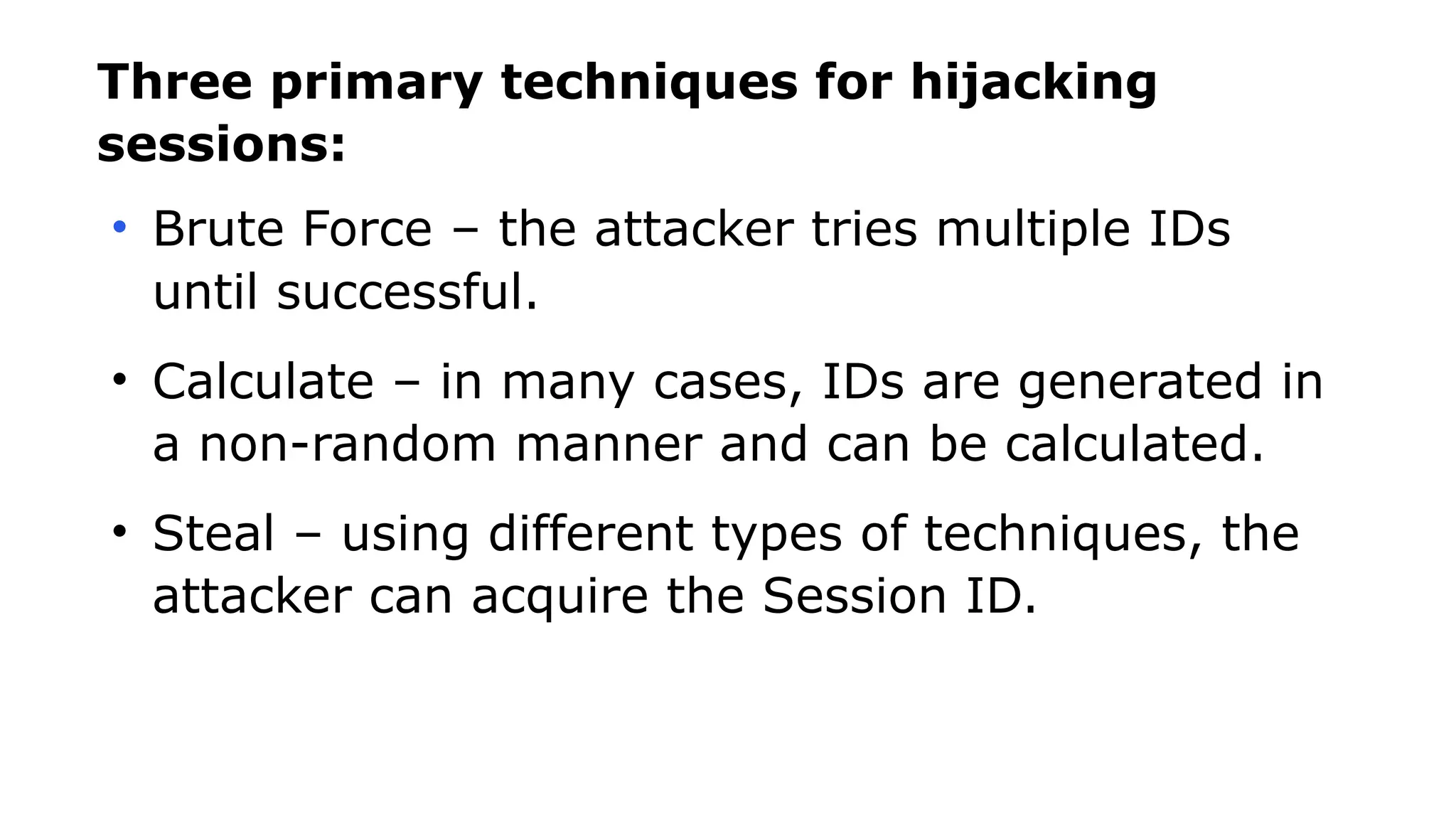 Three primary techniques for hijacking
sessions:
• Brute Force – the attacker tries multiple IDs
until successful.
• Calculate – in many cases, IDs are generated in
a non-random manner and can be calculated.
• Steal – using different types of techniques, the
attacker can acquire the Session ID.
 