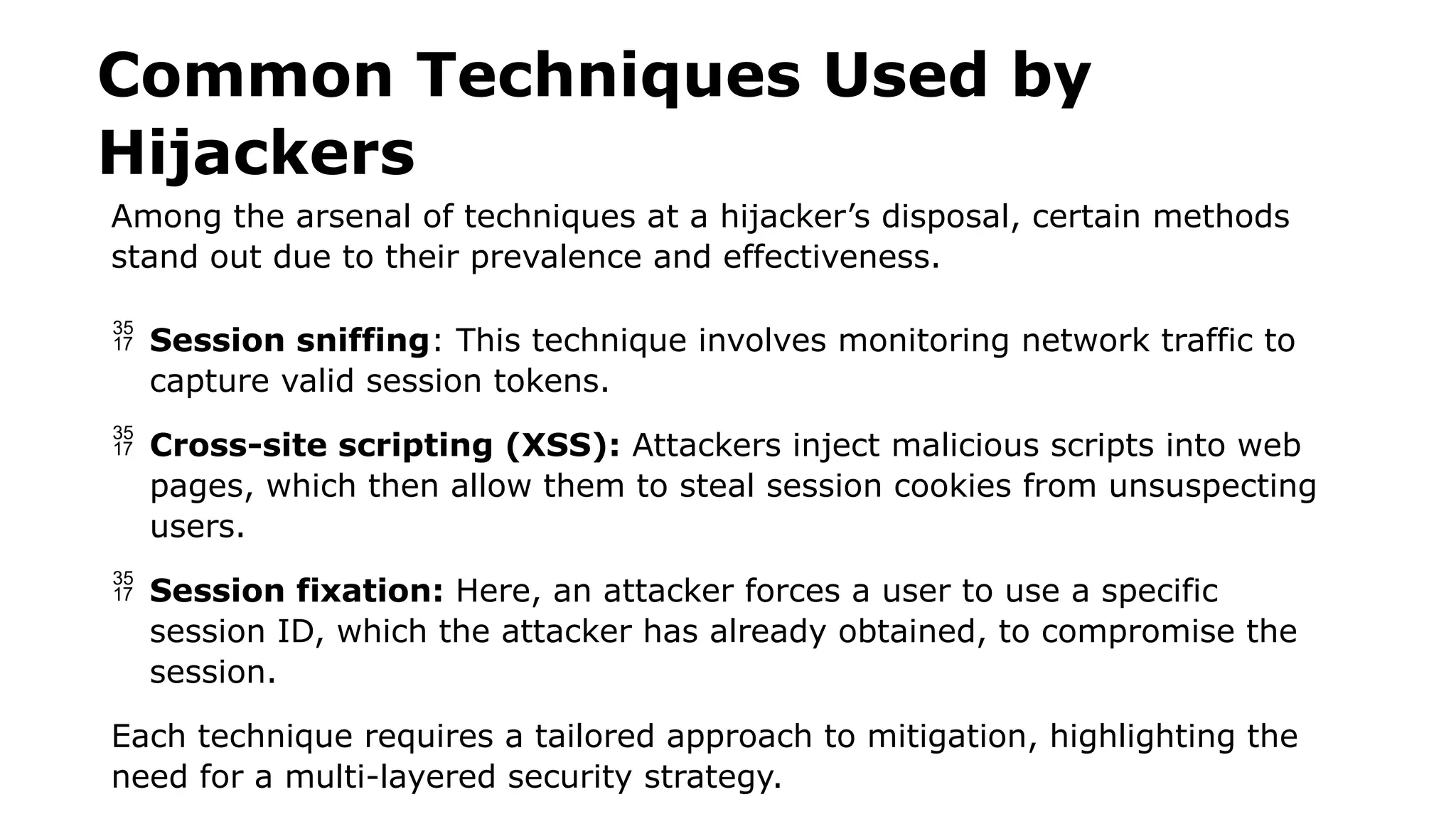 Common Techniques Used by
Hijackers
Among the arsenal of techniques at a hijacker’s disposal, certain methods
stand out due to their prevalence and effectiveness.
 Session sniffing: This technique involves monitoring network traffic to
capture valid session tokens.
 Cross-site scripting (XSS): Attackers inject malicious scripts into web
pages, which then allow them to steal session cookies from unsuspecting
users.
 Session fixation: Here, an attacker forces a user to use a specific
session ID, which the attacker has already obtained, to compromise the
session.
Each technique requires a tailored approach to mitigation, highlighting the
need for a multi-layered security strategy.
 