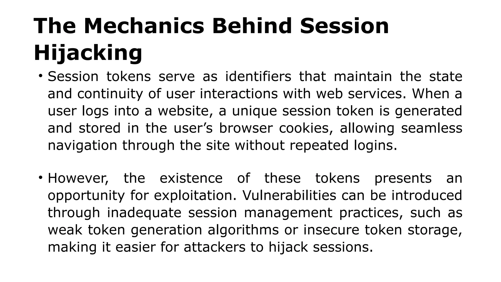 The Mechanics Behind Session
Hijacking
• Session tokens serve as identifiers that maintain the state
and continuity of user interactions with web services. When a
user logs into a website, a unique session token is generated
and stored in the user’s browser cookies, allowing seamless
navigation through the site without repeated logins.
• However, the existence of these tokens presents an
opportunity for exploitation. Vulnerabilities can be introduced
through inadequate session management practices, such as
weak token generation algorithms or insecure token storage,
making it easier for attackers to hijack sessions.
 