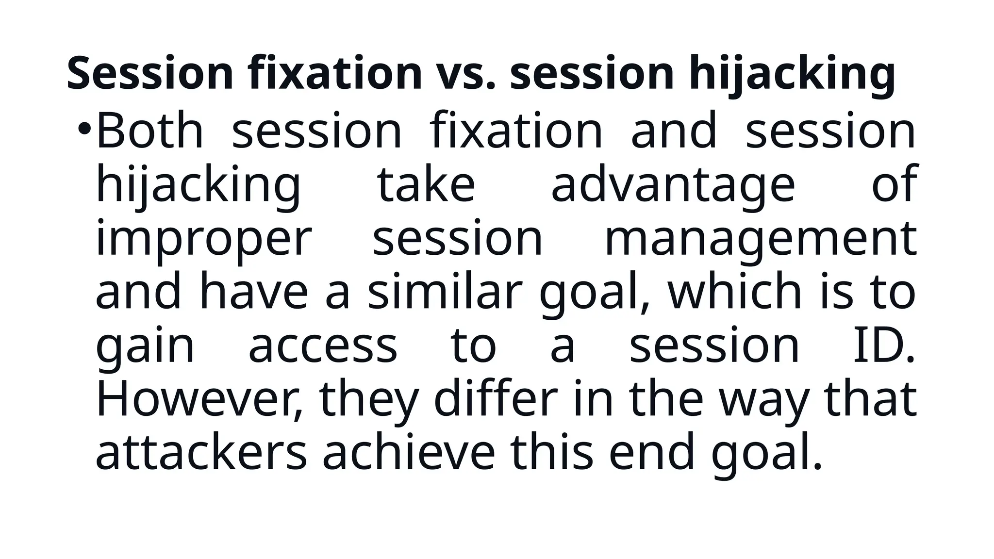 Session fixation vs. session hijacking
•Both session fixation and session
hijacking take advantage of
improper session management
and have a similar goal, which is to
gain access to a session ID.
However, they differ in the way that
attackers achieve this end goal.
 