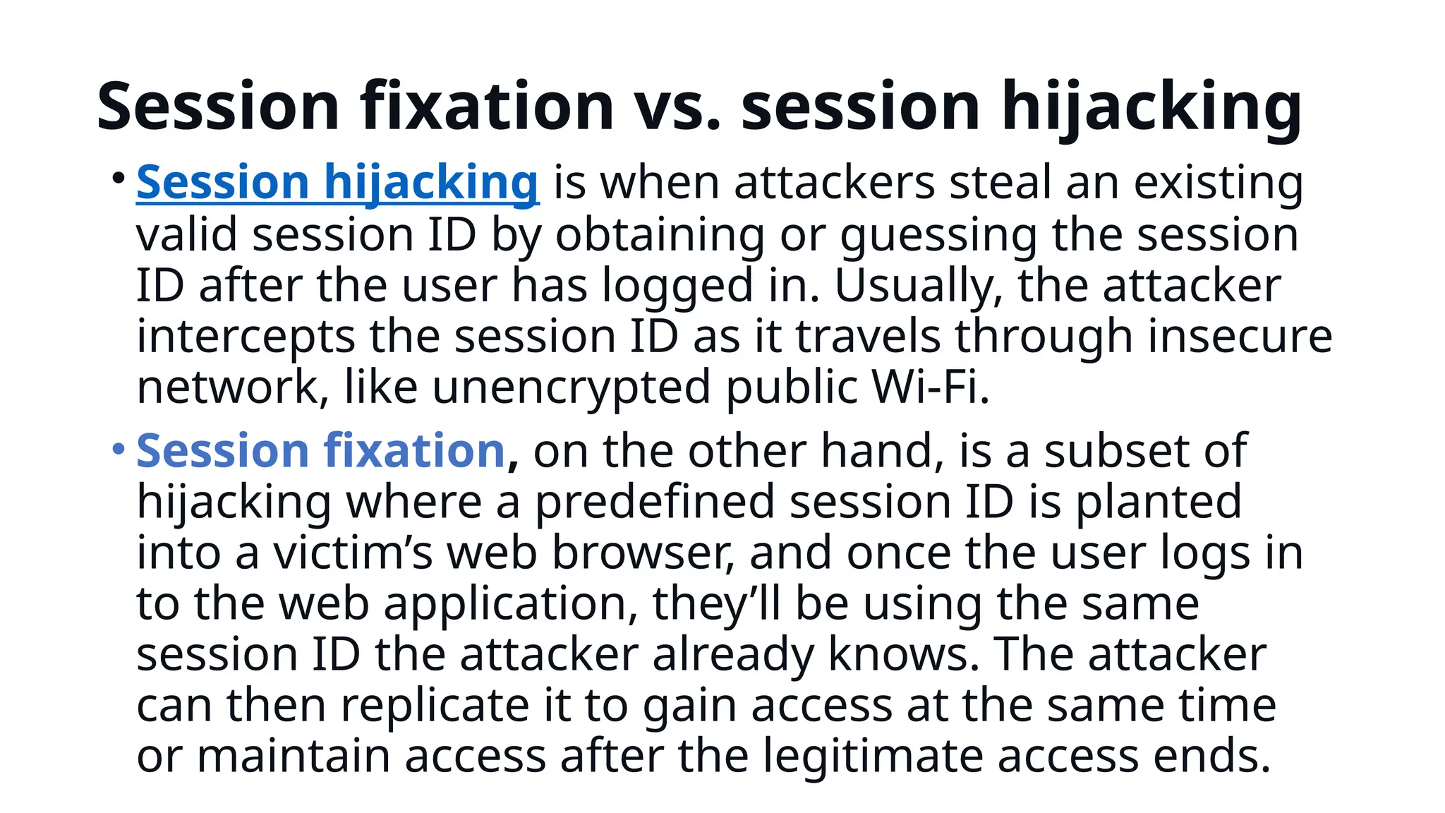 Session fixation vs. session hijacking
• Session hijacking is when attackers steal an existing
valid session ID by obtaining or guessing the session
ID after the user has logged in. Usually, the attacker
intercepts the session ID as it travels through insecure
network, like unencrypted public Wi-Fi.
• Session fixation, on the other hand, is a subset of
hijacking where a predefined session ID is planted
into a victim’s web browser, and once the user logs in
to the web application, they’ll be using the same
session ID the attacker already knows. The attacker
can then replicate it to gain access at the same time
or maintain access after the legitimate access ends.
 