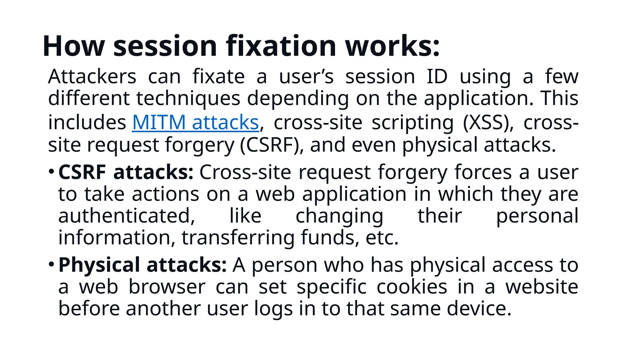 How session fixation works:
Attackers can fixate a user’s session ID using a few
different techniques depending on the application. This
includes MITM attacks, cross-site scripting (XSS), cross-
site request forgery (CSRF), and even physical attacks.
•CSRF attacks: Cross-site request forgery forces a user
to take actions on a web application in which they are
authenticated, like changing their personal
information, transferring funds, etc.
•Physical attacks: A person who has physical access to
a web browser can set specific cookies in a website
before another user logs in to that same device.
 