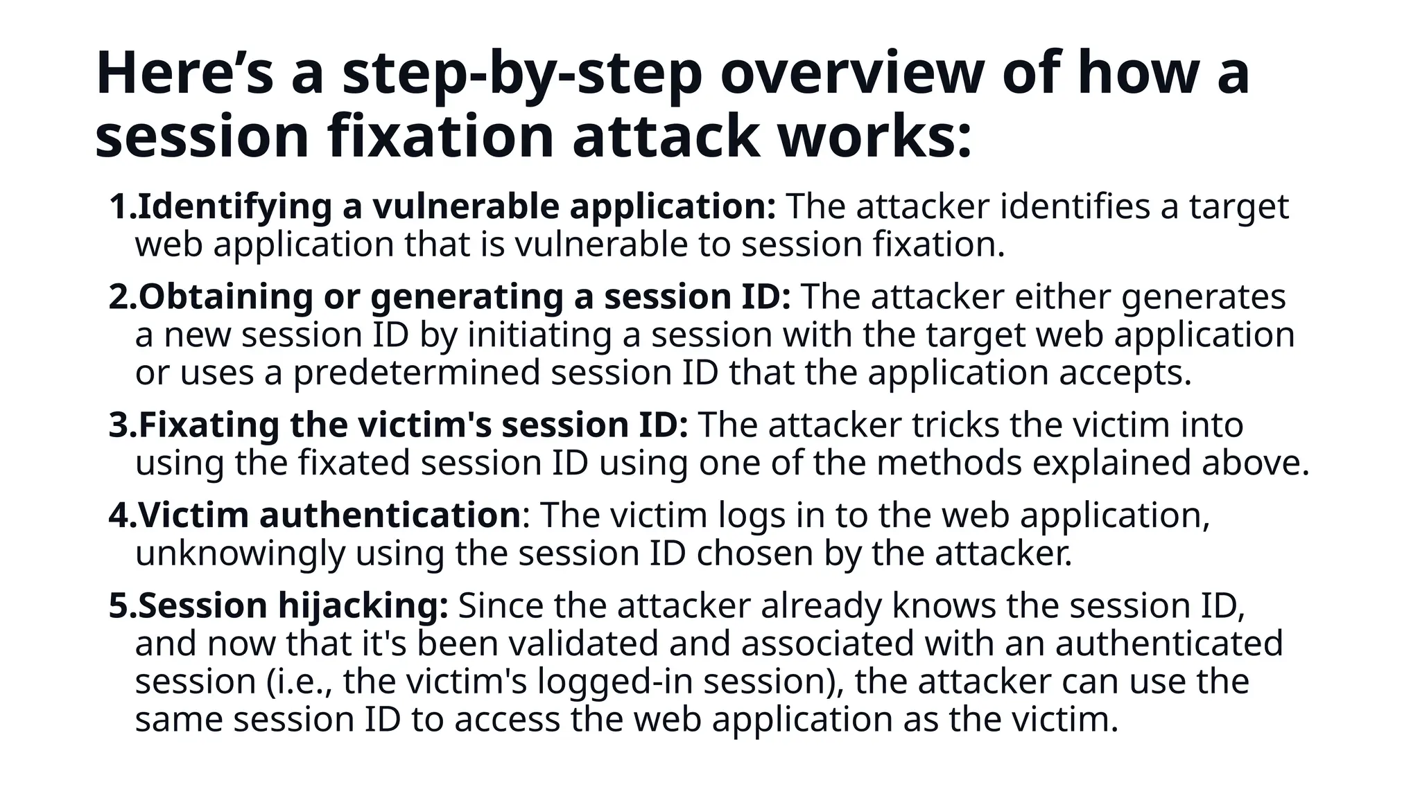 Here’s a step-by-step overview of how a
session fixation attack works:
1.Identifying a vulnerable application: The attacker identifies a target
web application that is vulnerable to session fixation.
2.Obtaining or generating a session ID: The attacker either generates
a new session ID by initiating a session with the target web application
or uses a predetermined session ID that the application accepts.
3.Fixating the victim's session ID: The attacker tricks the victim into
using the fixated session ID using one of the methods explained above.
4.Victim authentication: The victim logs in to the web application,
unknowingly using the session ID chosen by the attacker.
5.Session hijacking: Since the attacker already knows the session ID,
and now that it's been validated and associated with an authenticated
session (i.e., the victim's logged-in session), the attacker can use the
same session ID to access the web application as the victim.
 