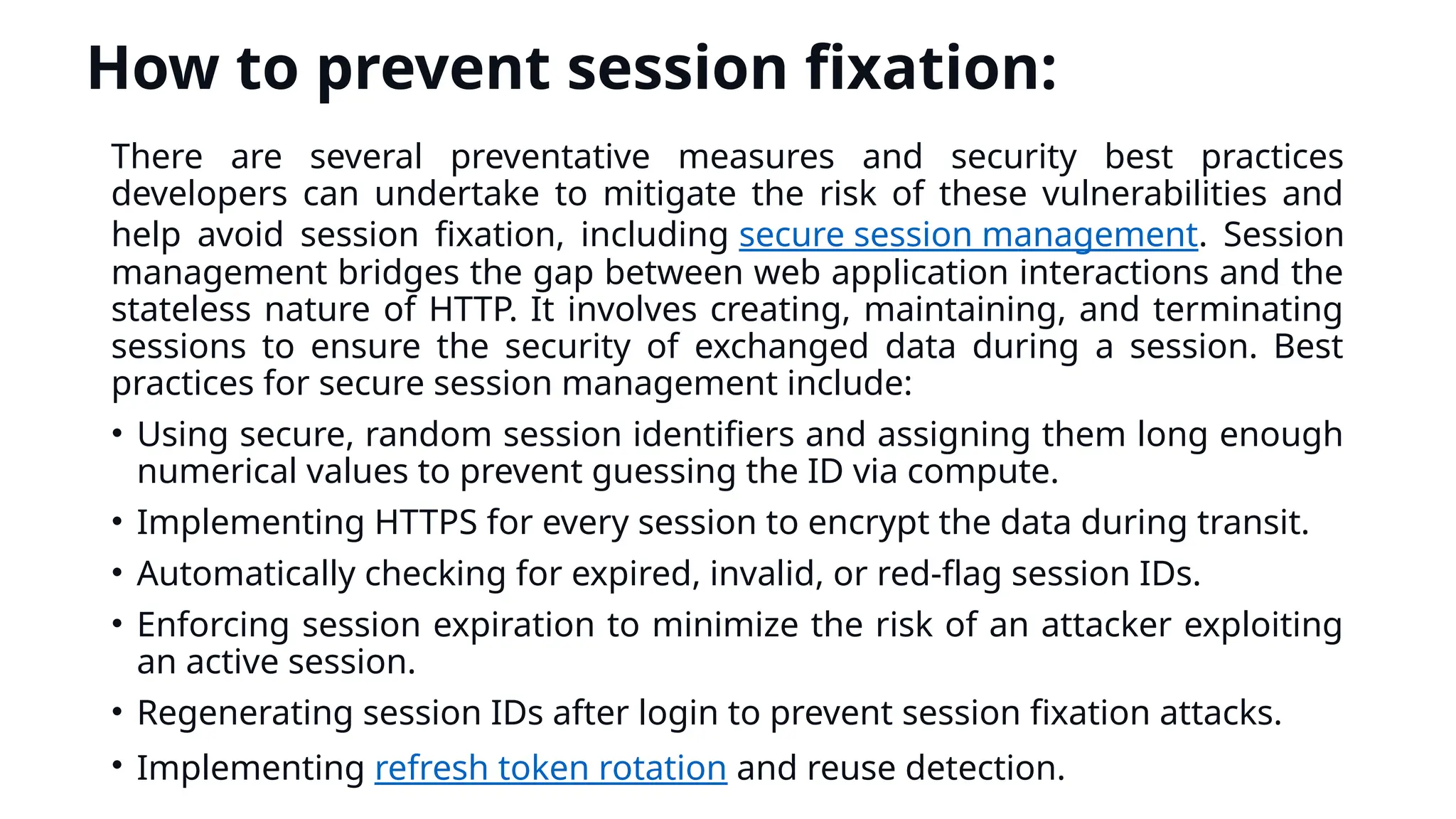 How to prevent session fixation:
There are several preventative measures and security best practices
developers can undertake to mitigate the risk of these vulnerabilities and
help avoid session fixation, including secure session management. Session
management bridges the gap between web application interactions and the
stateless nature of HTTP. It involves creating, maintaining, and terminating
sessions to ensure the security of exchanged data during a session. Best
practices for secure session management include:
• Using secure, random session identifiers and assigning them long enough
numerical values to prevent guessing the ID via compute.
• Implementing HTTPS for every session to encrypt the data during transit.
• Automatically checking for expired, invalid, or red-flag session IDs.
• Enforcing session expiration to minimize the risk of an attacker exploiting
an active session.
• Regenerating session IDs after login to prevent session fixation attacks.
• Implementing refresh token rotation and reuse detection.
 