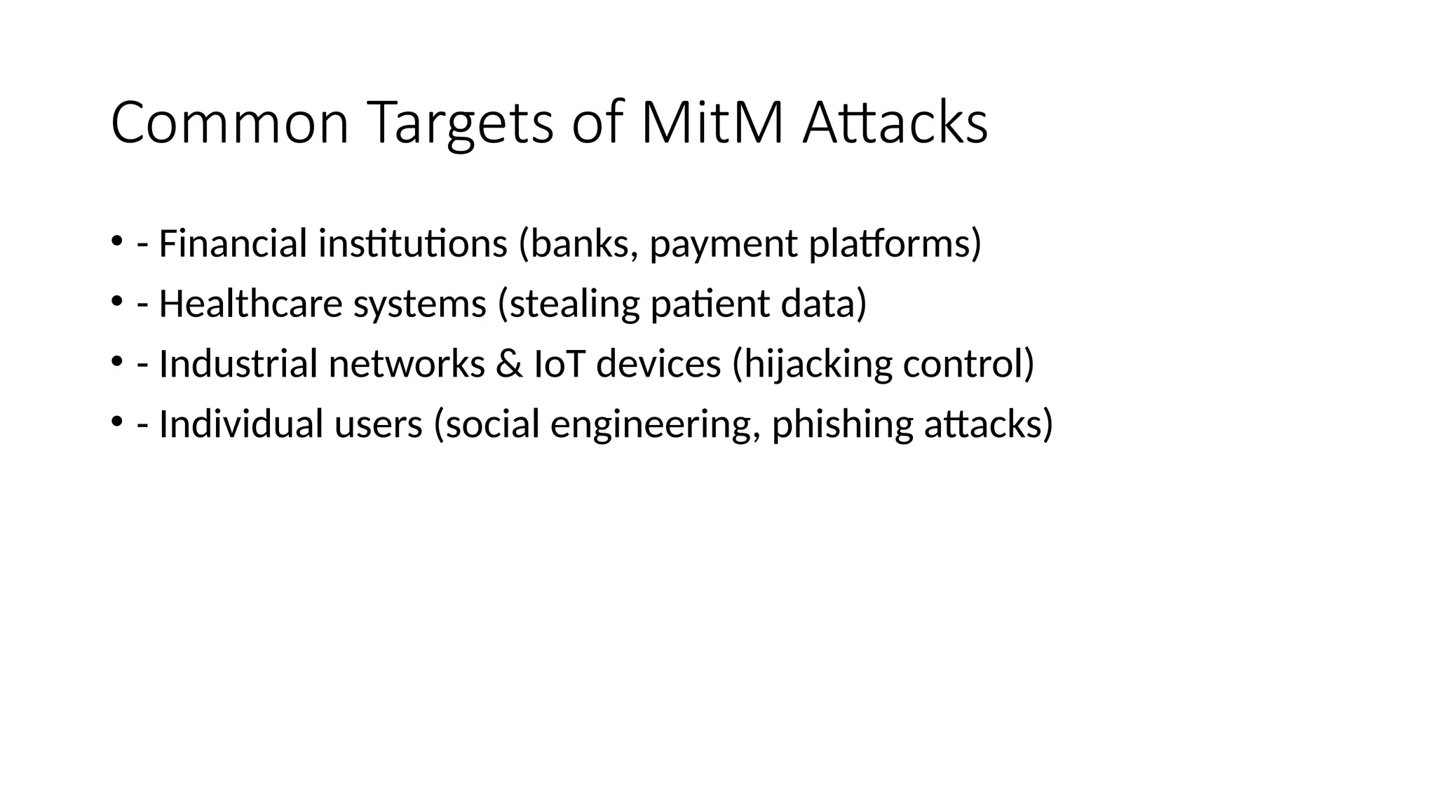 Common Targets of MitM Attacks
• - Financial institutions (banks, payment platforms)
• - Healthcare systems (stealing patient data)
• - Industrial networks & IoT devices (hijacking control)
• - Individual users (social engineering, phishing attacks)
 