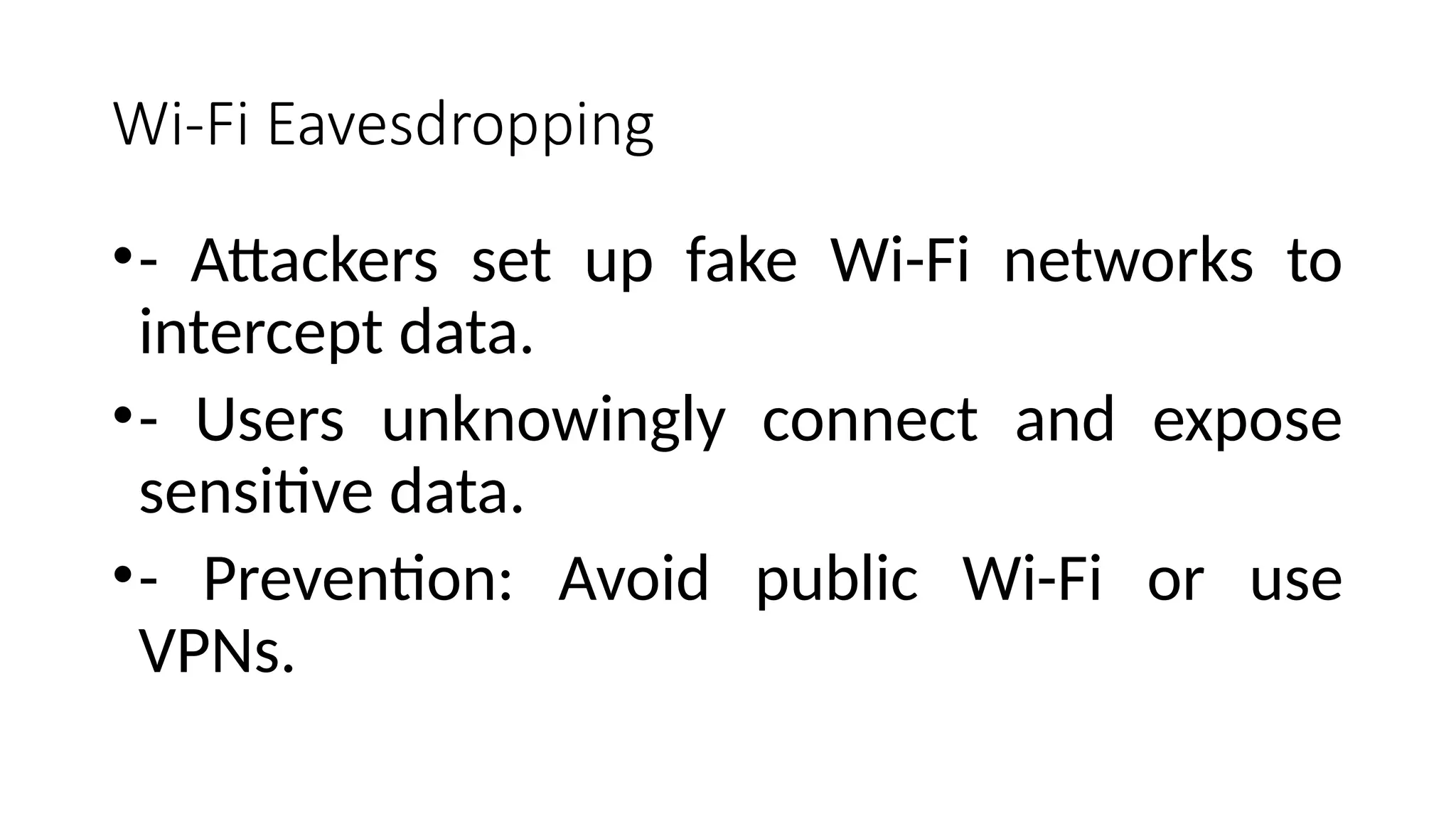 Wi-Fi Eavesdropping
•- Attackers set up fake Wi-Fi networks to
intercept data.
•- Users unknowingly connect and expose
sensitive data.
•- Prevention: Avoid public Wi-Fi or use
VPNs.
 