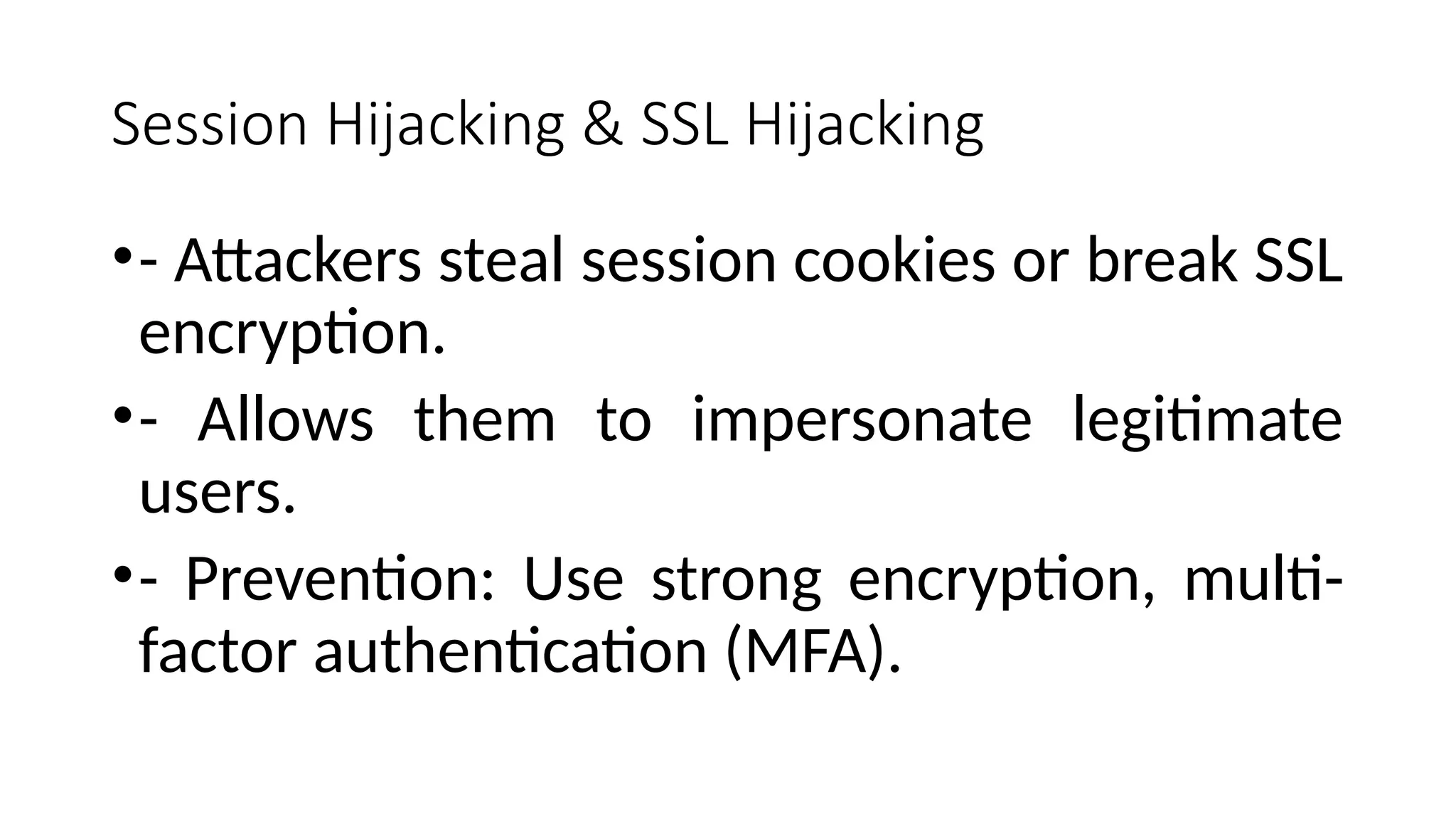 Session Hijacking & SSL Hijacking
•- Attackers steal session cookies or break SSL
encryption.
•- Allows them to impersonate legitimate
users.
•- Prevention: Use strong encryption, multi-
factor authentication (MFA).
 