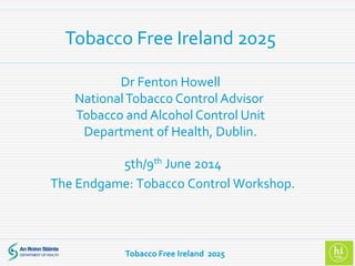 Tobacco Free Ireland 2025
5th/9th June 2014
The Endgame: Tobacco Control Workshop.
Dr Fenton Howell
NationalTobacco Control Advisor
Tobacco and Alcohol Control Unit
Department of Health, Dublin.
Tobacco Free Ireland 2025
 