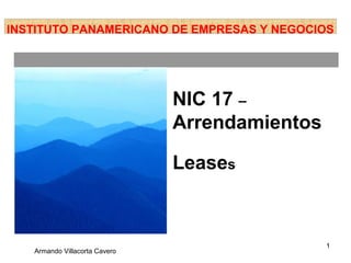 INSTITUTO PANAMERICANO DE EMPRESAS Y NEGOCIOS




                               NIC 17 –
                               Arrendamientos

                               Leases



                                                1
   Armando Villacorta Cavero
 