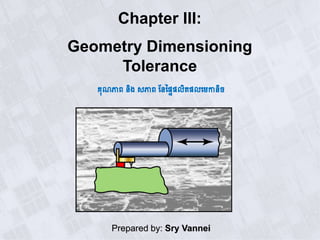 Chapter III:
Geometry Dimensioning
Tolerance
គុណភាព​និង សភាព​ននផ្ទៃទលិតទលមេកានិច
Prepared by: Sry Vannei
 