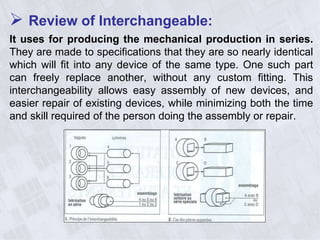  Review of Interchangeable:
It uses for producing the mechanical production in series.
They are made to specifications that they are so nearly identical
which will fit into any device of the same type. One such part
can freely replace another, without any custom fitting. This
interchangeability allows easy assembly of new devices, and
easier repair of existing devices, while minimizing both the time
and skill required of the person doing the assembly or repair.
 