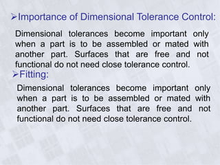 Fitting:
Dimensional tolerances become important only
when a part is to be assembled or mated with
another part. Surfaces that are free and not
functional do not need close tolerance control.
Importance of Dimensional Tolerance Control:
Dimensional tolerances become important only
when a part is to be assembled or mated with
another part. Surfaces that are free and not
functional do not need close tolerance control.
 