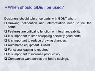 When should GD&T be used?
Designers should tolerance parts with GD&T when:
 Drawing delineation and interpretation need to be the
same.
 Features are critical to function or interchangeability.
 It is important to stop scrapping perfectly good parts.
 It is important to reduce drawing changes.
 Automated equipment is used.
 Functional gaging is required.
 It is important to increase productivity.
 Companies want across-the-board savings.
 