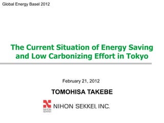 Global Energy Basel 2012




    The Current Situation of Energy Saving
     and Low Carbonizing Effort in Tokyo


                             February 21, 2012

                           TOMOHISA TAKEBE
 