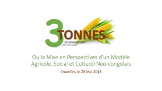 Ou la Mise en Perspectives d’un Modèle
Agricole, Social et Culturel Néo-congolais
Bruxelles, le 26 Mai 2018
 