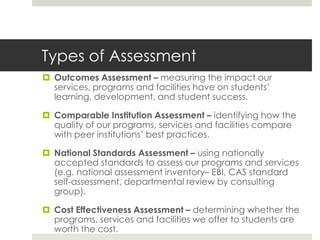 Types of Assessment
 Outcomes Assessment – measuring the impact our
  services, programs and facilities have on students’
  learning, development, and student success.

 Comparable Institution Assessment – identifying how the
  quality of our programs, services and facilities compare
  with peer institutions’ best practices.

 National Standards Assessment – using nationally
  accepted standards to assess our programs and services
  (e.g. national assessment inventory– EBI, CAS standard
  self-assessment, departmental review by consulting
  group).

 Cost Effectiveness Assessment – determining whether the
  programs, services and facilities we offer to students are
  worth the cost.
 