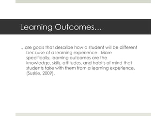 Learning Outcomes…

…are goals that describe how a student will be different
  because of a learning experience. More
  specifically, learning outcomes are the
  knowledge, skills, attitudes, and habits of mind that
  students take with them from a learning experience.
  (Suskie, 2009).
 