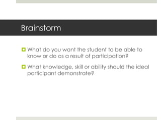 Brainstorm

 What do you want the student to be able to
  know or do as a result of participation?

 What knowledge, skill or ability should the ideal
  participant demonstrate?
 