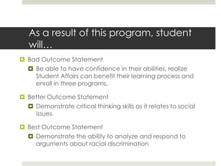 As a result of this program, student
   will…
 Bad Outcome Statement
   Be able to have confidence in their abilities, realize
    Student Affairs can benefit their learning process and
    enroll in three programs.

 Better Outcome Statement
   Demonstrate critical thinking skills as it relates to social
    issues

 Best Outcome Statement
   Demonstrate the ability to analyze and respond to
    arguments about racial discrimination
 