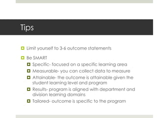 Tips

 Limit yourself to 3-6 outcome statements

 Be SMART
   Specific- focused on a specific learning area
   Measurable- you can collect data to measure
   Attainable- the outcome is attainable given the
    student learning level and program
   Results- program is aligned with department and
    division learning domains
   Tailored- outcome is specific to the program
 