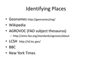 Identifying Places
• Geonames http://geonames/org/
• Wikipedia
• AGROVOC (FAO subject thesaurus)
   – http://aims.fao.org/standards/agrovoc/about
• LCSH http://id.loc.gov/
• BBC
• New York Times
 