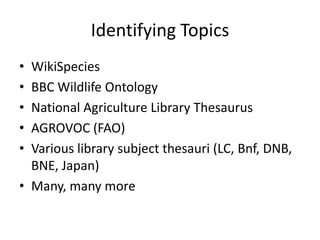 Identifying Topics
• WikiSpecies
• BBC Wildlife Ontology
• National Agriculture Library Thesaurus
• AGROVOC (FAO)
• Various library subject thesauri (LC, Bnf, DNB,
  BNE, Japan)
• Many, many more
 