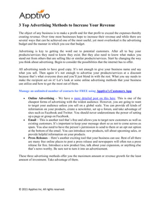 3 Top Advertising Methods to Increase Your Revenue
The object of any business is to make a profit and for that profit to exceed the expenses thereby
creating revenue. Over time most businesses hope to increase their revenue and while there are
several ways that can be achieved one of the most useful, yet most overlooked is the advertising
budget and the manner in which you use that budget.

Advertising is key to getting the word out to potential customers. After all to buy your
products/services they need to know they exist. But they also need to know what makes you
stand out from others that are selling like or similar products/services. Start by changing the way
you think about advertising. Begin to consider the possibilities that the internet has to offer.

All advertising needs to have good copy. It’s not enough to give your business name and say
what you sell. Then again it’s not enough to advertise your products/services at a discount
because that’s what everyone does and you’ll just blend in with the rest. What you say needs to
make the recipient act on it! Let’s look at some online advertising methods that your business
can utilize and how to get the most out of them.

Manage an unlimited number of contacts for FREE using Apptivo’s Customers App

        Online Advertising – We have a more detailed post on this here. This is one of the
        cheapest forms of advertising with the widest audience. However, you are going to want
        to target your audience unless you sell on a global scale. You can provide all kinds of
        information on your products, create a newsletter, set up a forum, and take advantage of
        sites such as Facebook and Twitter. You should never underestimate the power of setting
        up a page or group on Facebook.
        Email – This is another tool that’s free and allows you to target new customers as well as
        existing customers. It’s important to keep your message short so as not to come across as
        spam. You also need to have the person’s permission to send to them or an opt out option
        at the bottom of the email. You can introduce new products, tell about upcoming sales, or
        provide helpful information on your products.
        Press Releases – Here’s another exciting tool that your business can use. Best of all there
        are many free online places to post a press release and newspapers will often run a press
        release for free. Introduce a new product line, talk about your expansion, or anything else
        that’s news worthy. Be sure not to turn it into an advertisement.

These three advertising methods offer you the maximum amount or revenue growth for the least
amount of investment. Take advantage of them.




© 2011 Apptivo Inc. All rights reserved.
 