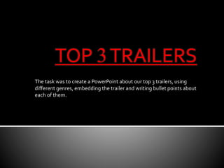 TOP 3 TRAILERS 
The task was to create a PowerPoint about our top 3 trailers, using 
different genres, embedding the trailer and writing bullet points about 
each of them. 
 