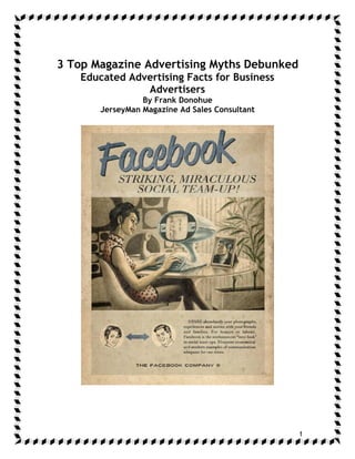 3 Top Magazine Advertising Myths Debunked
    Educated Advertising Facts for Business
                Advertisers
                 By Frank Donohue
       JerseyMan Magazine Ad Sales Consultant




                                                1
 